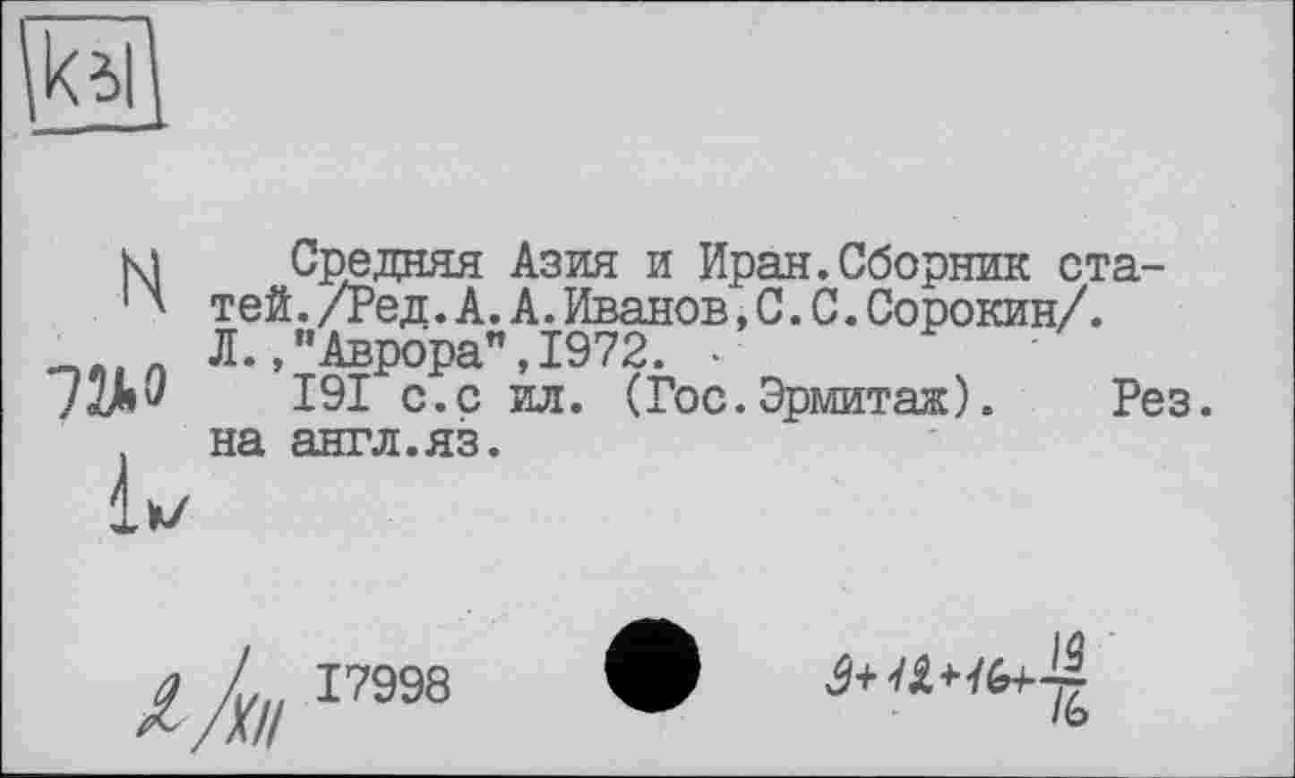 ﻿H
7У.Э
Средняя Азия и Иран.Сборник статей . /Ред . А. А . Иванов , С . С . Сорокин/. Л./’Аврора”,1972. •	'
191 с.с ил. (Гос.Эрмитаж). Рез. на англ.яз.
/А 17998
1Ь